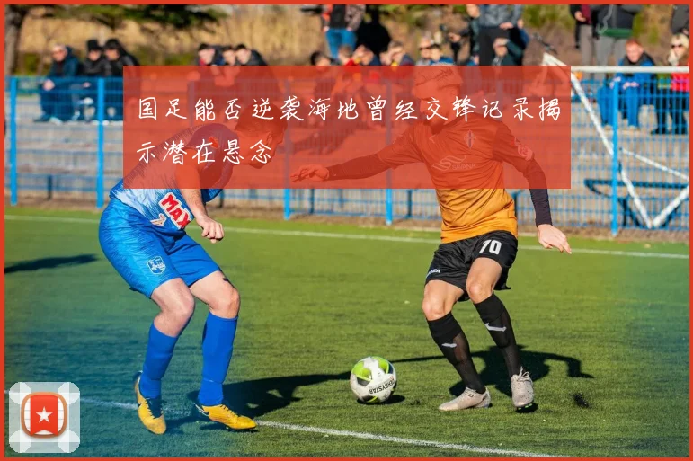 国足能否逆袭海地曾经交锋记录揭示潜在悬念