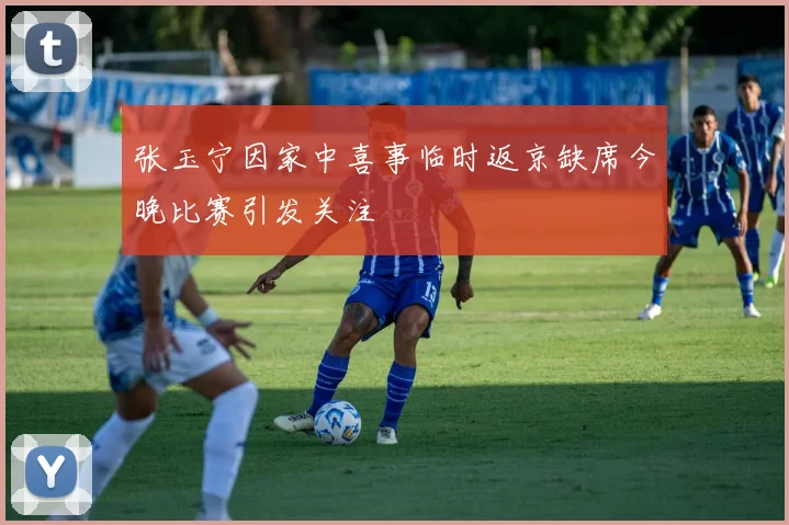 张玉宁因家中喜事临时返京缺席今晚比赛引发关注
