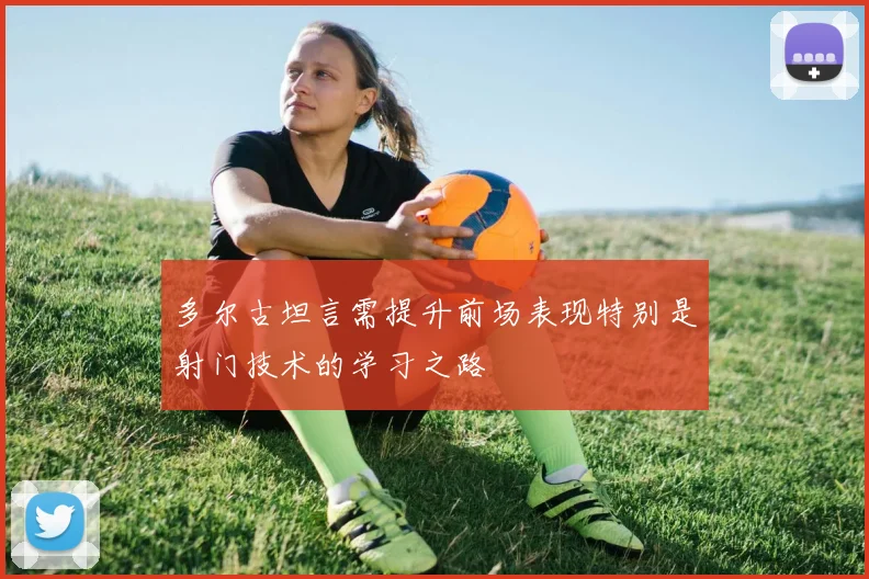 多尔古坦言需提升前场表现特别是射门技术的学习之路