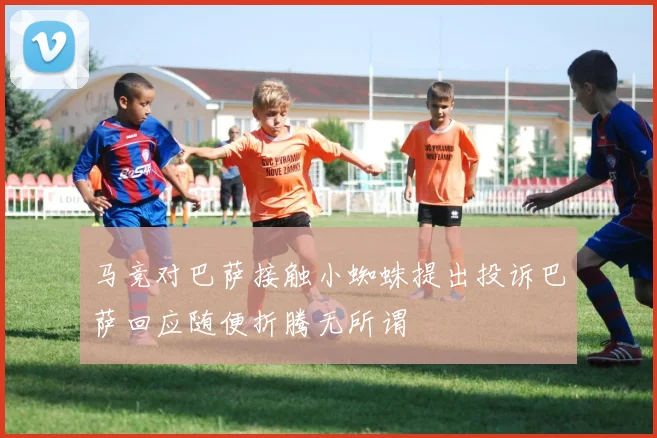 马竞对巴萨接触小蜘蛛提出投诉巴萨回应随便折腾无所谓