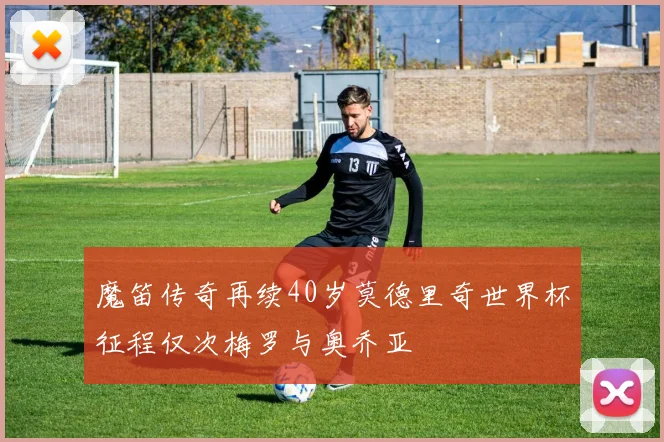 魔笛传奇再续40岁莫德里奇世界杯征程仅次梅罗与奥乔亚