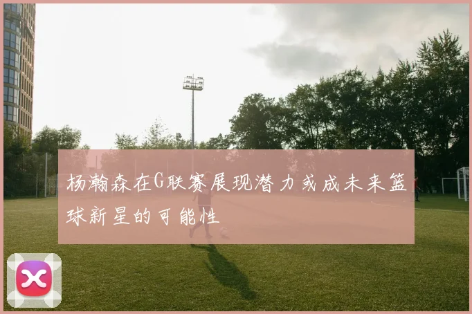 杨瀚森在G联赛展现潜力或成未来篮球新星的可能性