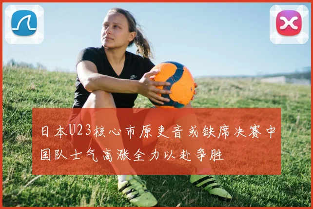 日本U23核心市原吏音或缺席决赛中国队士气高涨全力以赴争胜