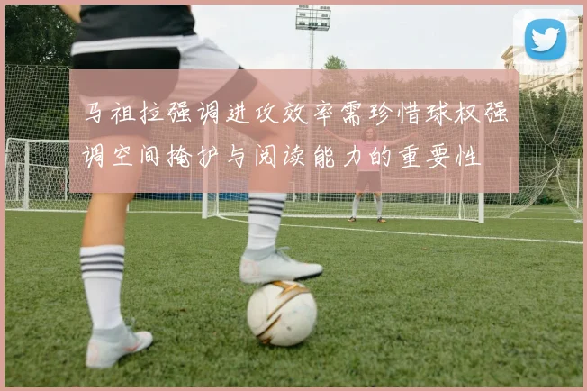 马祖拉强调进攻效率需珍惜球权强调空间掩护与阅读能力的重要性