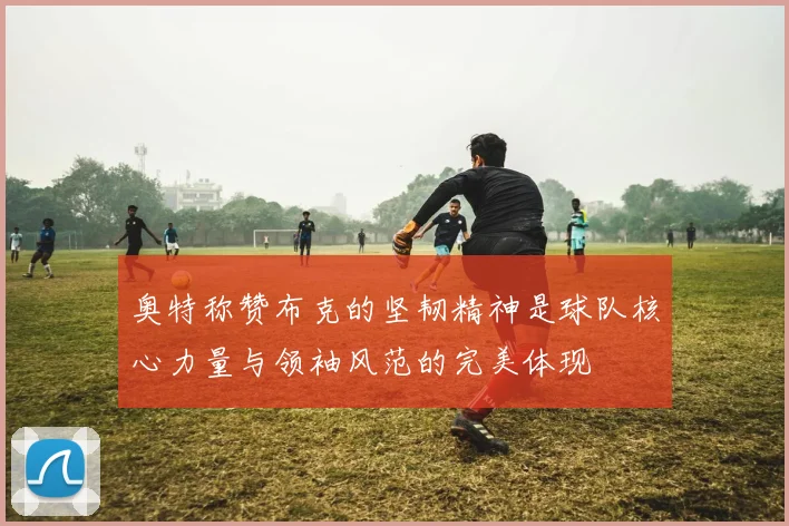 奥特称赞布克的坚韧精神是球队核心力量与领袖风范的完美体现