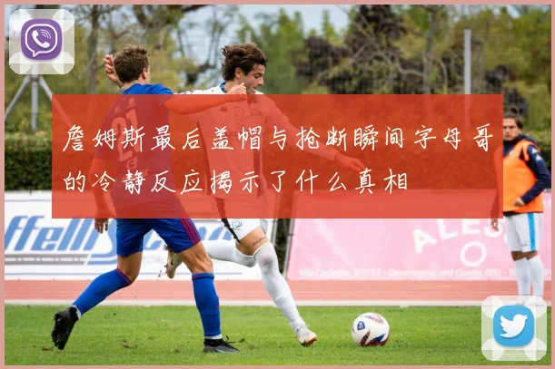 詹姆斯最后盖帽与抢断瞬间字母哥的冷静反应揭示了什么真相