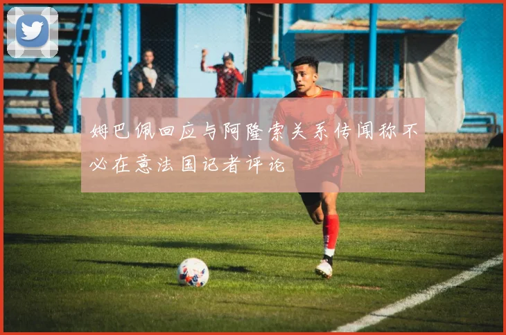 姆巴佩回应与阿隆索关系传闻称不必在意法国记者评论