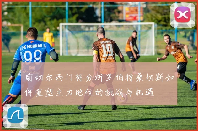 前切尔西门将分析罗伯特桑切斯如何重塑主力地位的挑战与机遇