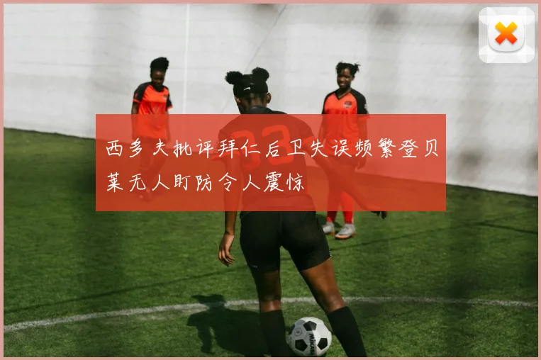 西多夫批评拜仁后卫失误频繁登贝莱无人盯防令人震惊