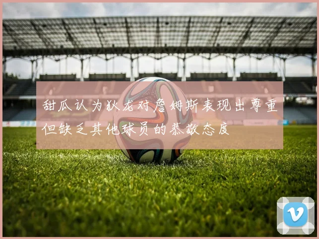 甜瓜认为狄龙对詹姆斯表现出尊重但缺乏其他球员的恭敬态度