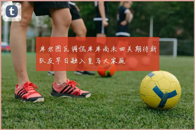 库尔图瓦调侃库库尚未回关期待新队友早日融入皇马大家庭