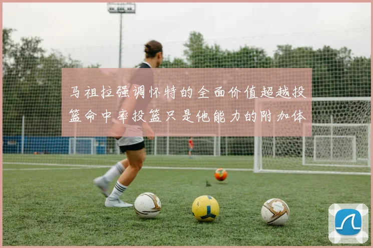 马祖拉强调怀特的全面价值超越投篮命中率投篮只是他能力的附加体现