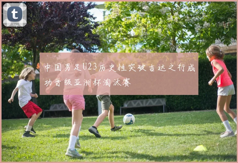 中国男足U23历史性突破吉达之行成功晋级亚洲杯淘汰赛
