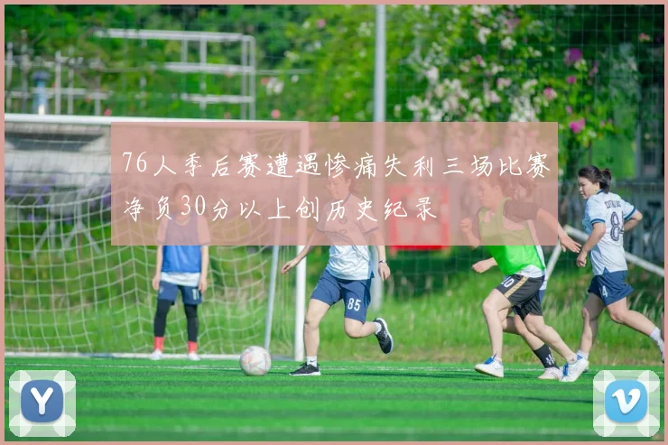 76人季后赛遭遇惨痛失利三场比赛净负30分以上创历史纪录