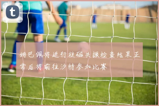 姆巴佩将进行核磁共振检查结果正常后将前往沙特参加比赛