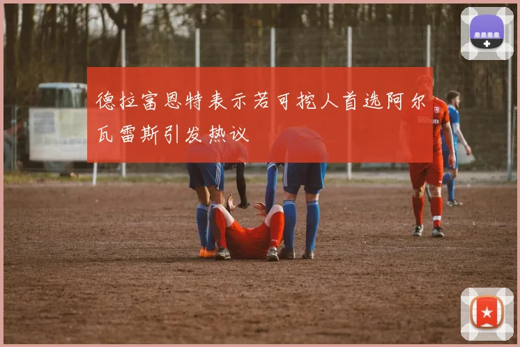 德拉富恩特表示若可挖人首选阿尔瓦雷斯引发热议