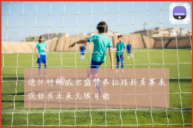 德怀特鲍威尔盛赞弗拉格新秀赛表现称其未来无限可能