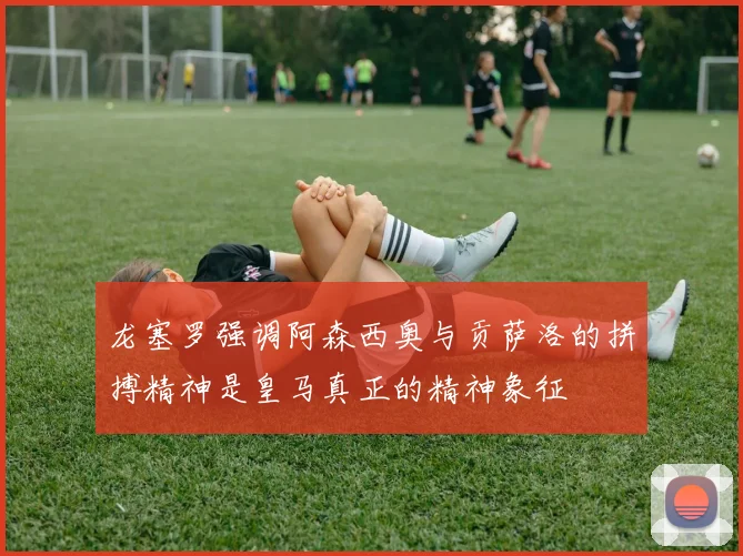 龙塞罗强调阿森西奥与贡萨洛的拼搏精神是皇马真正的精神象征