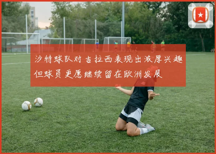 沙特球队对吉拉西表现出浓厚兴趣但球员更愿继续留在欧洲发展