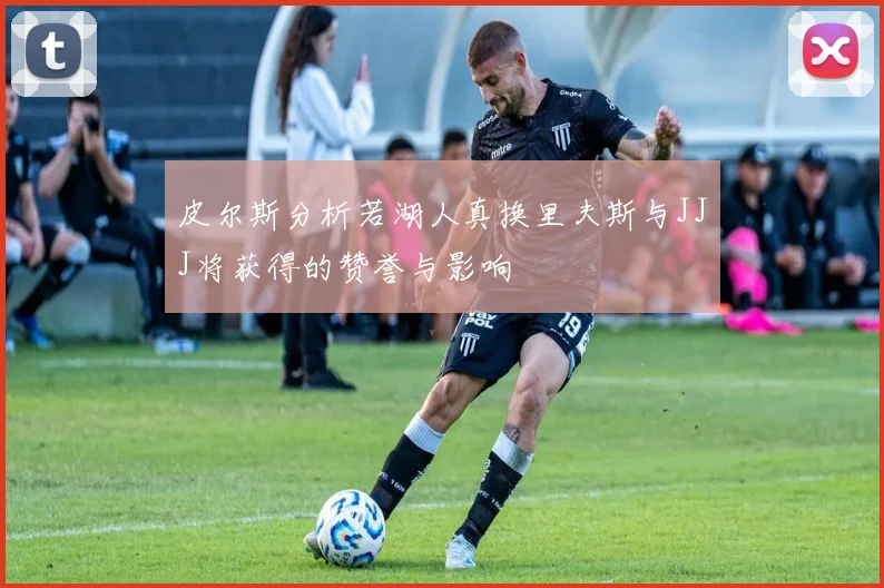 皮尔斯分析若湖人真换里夫斯与JJJ将获得的赞誉与影响
