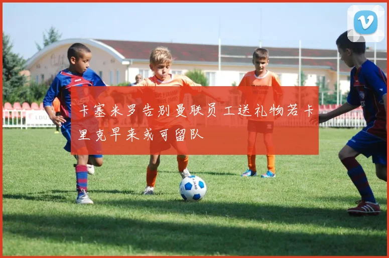 卡塞米罗告别曼联员工送礼物若卡里克早来或可留队